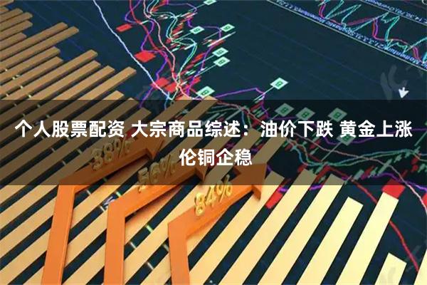 个人股票配资 大宗商品综述：油价下跌 黄金上涨 伦铜企稳