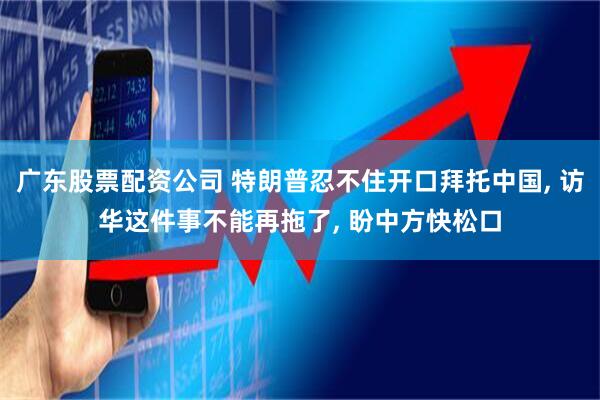 广东股票配资公司 特朗普忍不住开口拜托中国, 访华这件事不能再拖了, 盼中方快松口