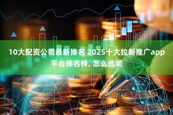 10大配资公司最新排名 2025十大拉新推广app平台排名榜, 怎么选呢
