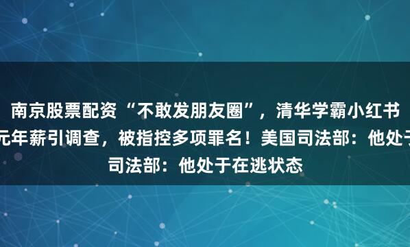 南京股票配资 “不敢发朋友圈”，清华学霸小红书晒1.67亿元年薪引调查，被指控多项罪名！美国司法部：他处于在逃状态