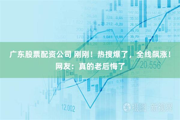 广东股票配资公司 刚刚！热搜爆了，全线飙涨！网友：真的老后悔了