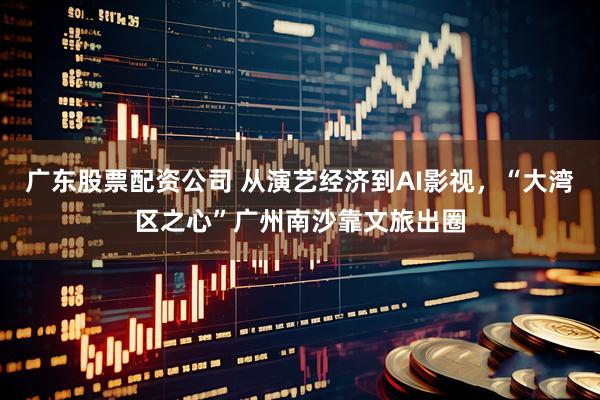 广东股票配资公司 从演艺经济到AI影视，“大湾区之心”广州南沙靠文旅出圈