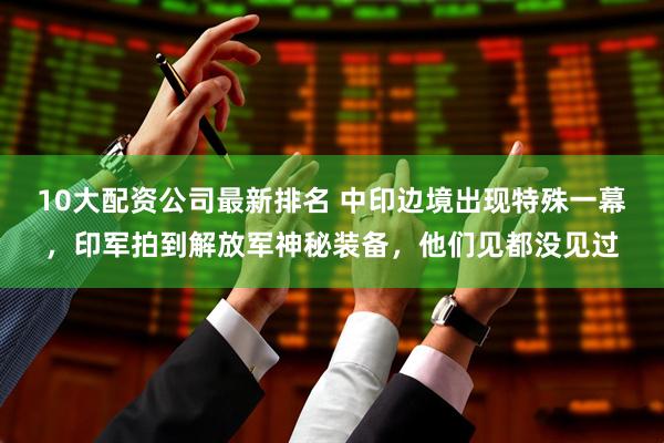 10大配资公司最新排名 中印边境出现特殊一幕，印军拍到解放军神秘装备，他们见都没见过