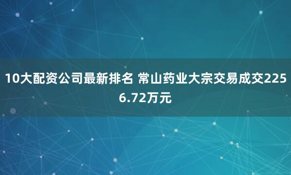 10大配资公司最新排名 常山药业大宗交易成交2256.72万元