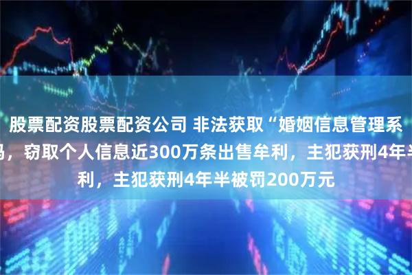 股票配资股票配资公司 非法获取“婚姻信息管理系统”等账号密码，窃取个人信息近300万条出售牟利，主犯获刑4年半被罚200万元