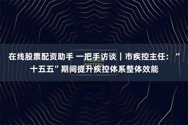 在线股票配资助手 一把手访谈｜市疾控主任：“十五五”期间提升疾控体系整体效能