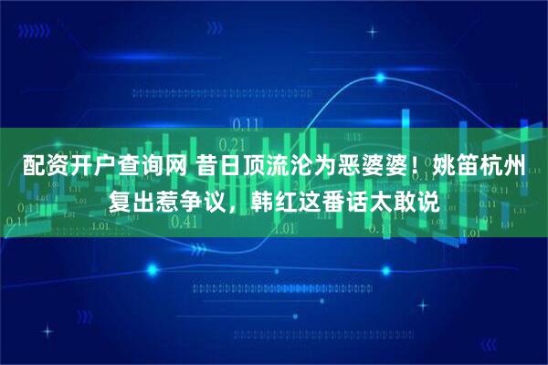 配资开户查询网 昔日顶流沦为恶婆婆！姚笛杭州复出惹争议，韩红这番话太敢说