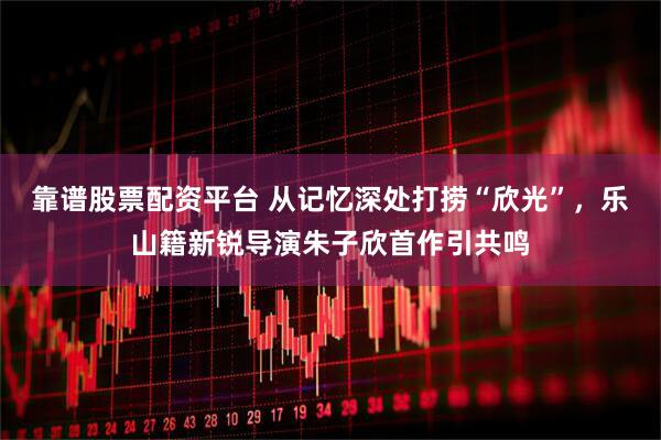 靠谱股票配资平台 从记忆深处打捞“欣光”，乐山籍新锐导演朱子欣首作引共鸣