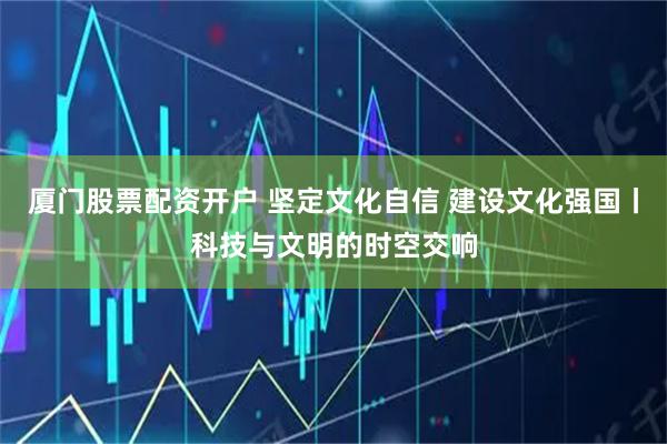 厦门股票配资开户 坚定文化自信 建设文化强国丨科技与文明的时空交响