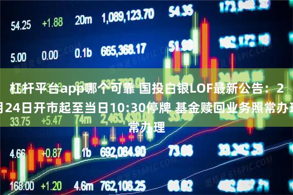 杠杆平台app哪个可靠 国投白银LOF最新公告：2月24日开市起至当日10:30停牌 基金赎回业务照常办理