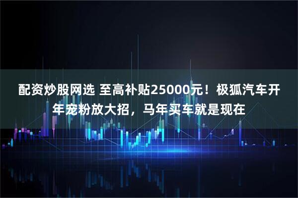 配资炒股网选 至高补贴25000元！极狐汽车开年宠粉放大招，马年买车就是现在