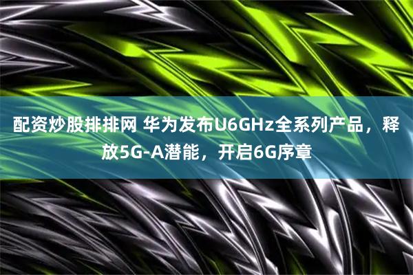 配资炒股排排网 华为发布U6GHz全系列产品，释放5G-A潜能，开启6G序章