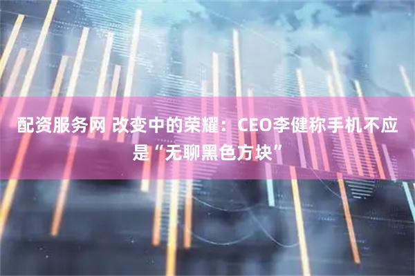 配资服务网 改变中的荣耀：CEO李健称手机不应是“无聊黑色方块”