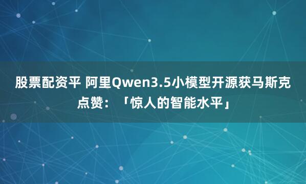 股票配资平 阿里Qwen3.5小模型开源获马斯克点赞：「惊人的智能水平」