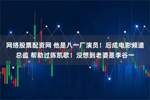 网络股票配资网 他是八一厂演员！后成电影频道总监 帮助过陈凯歌！没想到老婆是李谷一