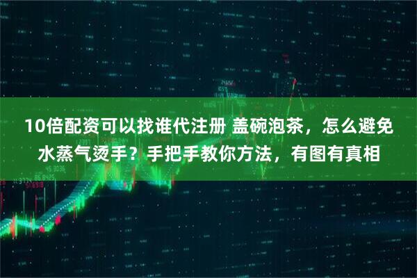 10倍配资可以找谁代注册 盖碗泡茶，怎么避免水蒸气烫手？手把手教你方法，有图有真相