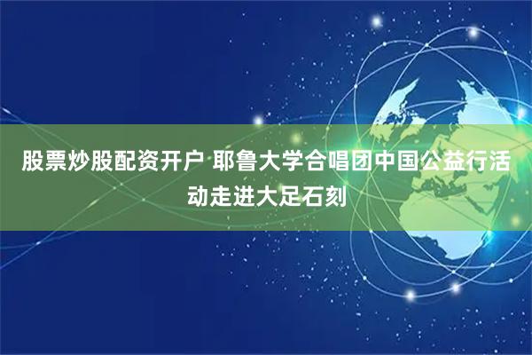 股票炒股配资开户 耶鲁大学合唱团中国公益行活动走进大足石刻